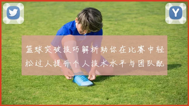 篮球突破技巧解析助你在比赛中轻松过人提升个人技术水平与团队配合能力