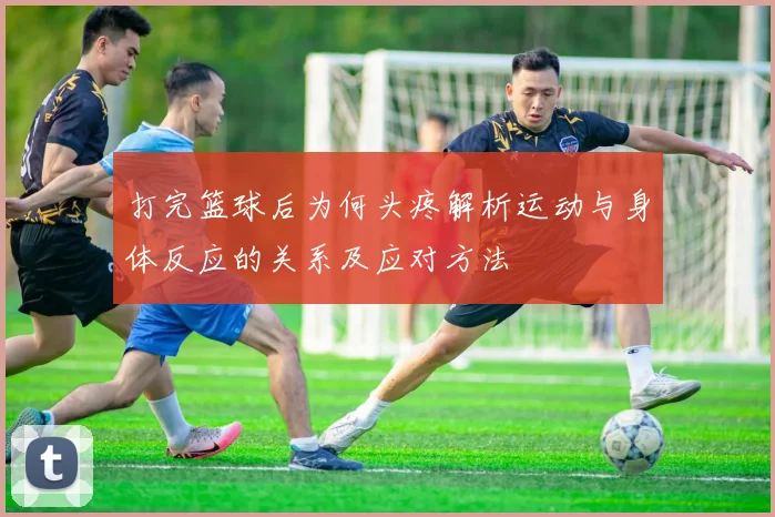 打完篮球后为何头疼解析运动与身体反应的关系及应对方法