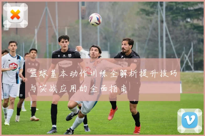 篮球基本动作训练全解析提升技巧与实战应用的全面指南