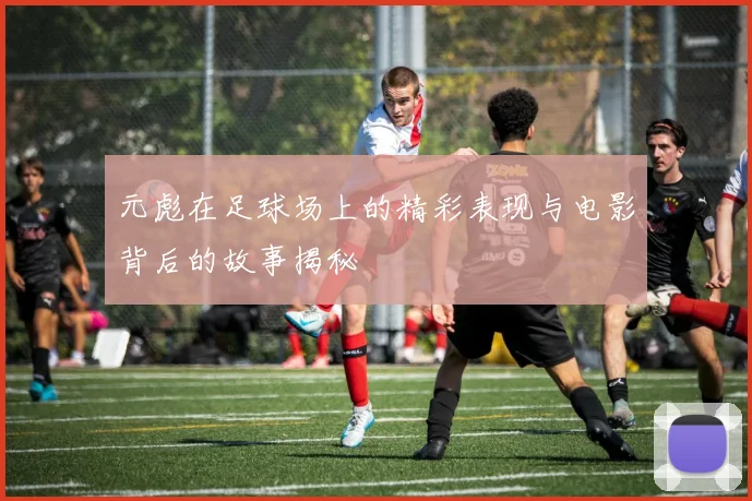 元彪在足球场上的精彩表现与电影背后的故事揭秘