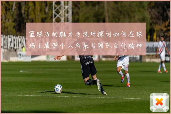 篮球活的魅力与技巧探讨如何在球场上展现个人风采与团队合作精神